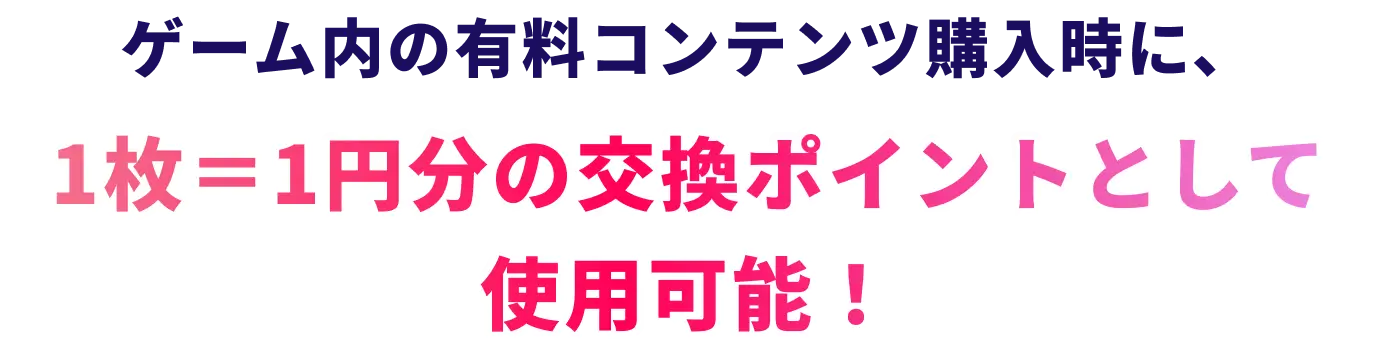ゲーム内の有料コンテンツ購入時に、1枚＝1円分の交換ポイントとして使用可能！